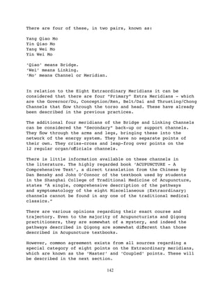There are four of these, in two pairs, known as:

Yang Qiao Mo
Yin Qiao Mo
Yang Wei Mo
Yin Wei Mo

‘Qiao’ means Bridge.
‘Wei’ means Linking.
‘Mo’ means Channel or Meridian.


In relation to the Eight Extraordinary Meridians it can be
considered that there are four “Primary” Extra Meridians - which
are the Governor/Du, Conception/Ren, Belt/Dai and Thrusting/Chong
Channels that ﬂow through the torso and head. These have already
been described in the previous practices.

The additional four meridians of the Bridge and Linking Channels
can be considered the “Secondary” back-up or support channels.
They ﬂow through the arms and legs, bringing these into the
network of the energy system. They have no separate points of
their own. They criss-cross and leap-frog over points on the
12 regular organ/oﬀicials channels.

There is little information available on these channels in
the literature. The highly regarded book ‘ACUPUNCTURE - A
Comprehensive Text’, a direct translation from the Chinese by
Dan Bensky and John O’Connor of the textbook used by students
in the Shanghai College of Traditional Medicine of Acupuncture,
states “A single, comprehensive description of the pathways
and symptomatology of the eight Miscellaneous (Extraordinary)
channels cannot be found in any one of the traditional medical
classics.”

There are various opinions regarding their exact course and
trajectory. Even to the majority of Acupuncturists and Qigong
practitioners, they are somewhat of a mystery, and indeed the
pathways described in Qigong are somewhat diﬀerent than those
described in Acupuncture textbooks.

However, common agreement exists from all sources regarding a
special category of eight points on the Extraordinary meridians,
which are known as the ‘Master’ and ‘Coupled’ points. These will
be described in the next section.

                              142
 