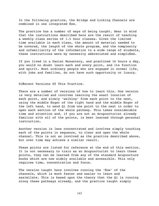 In the following practice, the Bridge and Linking Channels are
combined in one integrated ﬂow.

The practice has a number of ways of being taught. Bear in mind
that the instructions described here are the result of teaching
a weekly class series of 1.5 hour classes. Given the limited
time available in each class, the amount of material needed to
be covered, the length of the whole program, and the complexity
and unfamiliarity of the information to a wide range of students,
these instructions were by necessity abbreviated and simpliﬁed.

If you lived in a Daoist Monastery, and practiced 16 hours a day,
you would no doubt learn each and every point, and its function
and spirit. Most ordinary people who are engaged in normal life,
with jobs and families, do not have such opportunity or luxury.


Diﬀerent Versions Of This Practice.

There are a number of versions of how to learn this. One version
is very detailed and involves learning the exact location of
each point, and slowly ‘walking’ from each point to the next,
using the middle ﬁnger of the right hand and the middle ﬁnger of
the left hand, to send Qi from one point to the next in order to
open each section of the whole pathway. This takes considerable
time and attention and, if you are not an Acupuncturist already
familiar with all of the points, is best learned through personal
instruction.

Another version is less concentrated and involves simply touching
each of the points in sequence, to clear and open the whole
channel. This is not as involved as the practice described above,
but over time may achieve a similar result.

These points are listed for reference at the end of this section.
It is not necessary to train as an Acupuncturist to learn these
points, they can be learned from any of the standard Acupuncture
books which are now widely available and accessible. This only
requires time, concentration and focus.

The version taught here involves running the ‘ﬂow’ of the
channels, which is much faster and easier to learn and
assimilate. This is based upon the theory that the Qi is running
along these pathways already, and the practice taught simply


                               143
 