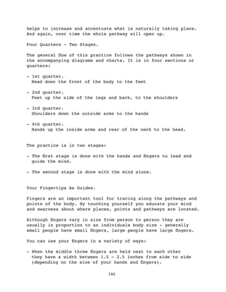 helps to increase and accentuate what is naturally taking place.
And again, over time the whole pathway will open up.

Four Quarters - Two Stages.

The general ﬂow of this practice follows the pathways shown in
the accompanying diagrams and charts. It is in four sections or
quarters:

- 1st quarter.
  Head down the front of the body to the feet

- 2nd quarter.
  Feet up the side of the legs and back, to the shoulders

- 3rd quarter.
  Shoulders down the outside arms to the hands

- 4th quarter.
  Hands up the inside arms and rear of the neck to the head.


The practice is in two stages:

- The ﬁrst stage is done with the hands and ﬁngers to lead and
  guide the mind.

- The second stage is done with the mind alone.


Your Fingertips As Guides.

Fingers are an important tool for tracing along the pathways and
points of the body. By touching yourself you educate your mind
and awarness about where places, points and pathways are located.

Although ﬁngers vary in size from person to person they are
usually in proportion to an individuals body size - generally
small people have small ﬁngers, large people have large ﬁngers.

You can use your ﬁngers in a variety of ways:

- When the middle three ﬁngers are held next to each other
  they have a width between 1.5 - 2.5 inches from side to side
  (depending on the size of your hands and ﬁngers).

                                 144
 