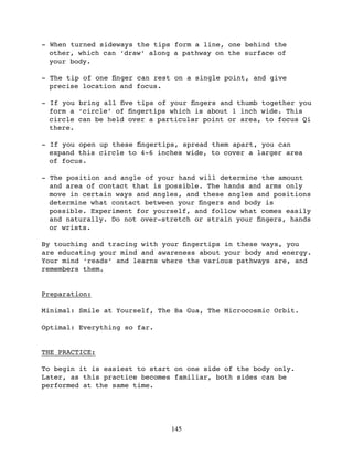 - When turned sideways the tips form a line, one behind the
  other, which can ‘draw’ along a pathway on the surface of
  your body.

- The tip of one ﬁnger can rest on a single point, and give
  precise location and focus.

- If you bring all ﬁve tips of your ﬁngers and thumb together you
  form a ‘circle’ of ﬁngertips which is about 1 inch wide. This
  circle can be held over a particular point or area, to focus Qi
  there.

- If you open up these ﬁngertips, spread them apart, you can
  expand this circle to 4-6 inches wide, to cover a larger area
  of focus.

- The position and angle of your hand will determine the amount
  and area of contact that is possible. The hands and arms only
  move in certain ways and angles, and these angles and positions
  determine what contact between your ﬁngers and body is
  possible. Experiment for yourself, and follow what comes easily
  and naturally. Do not over-stretch or strain your ﬁngers, hands
  or wrists.

By touching and tracing with your ﬁngertips in these ways, you
are educating your mind and awareness about your body and energy.
Your mind ‘reads’ and learns where the various pathways are, and
remembers them.


Preparation:

Minimal: Smile at Yourself, The Ba Gua, The Microcosmic Orbit.

Optimal: Everything so far.


THE PRACTICE:

To begin it is easiest to start on one side of the body only.
Later, as this practice becomes familiar, both sides can be
performed at the same time.




                               145
 