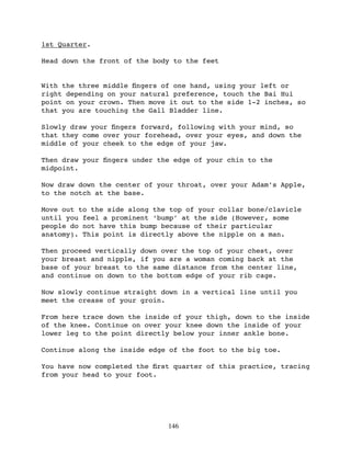 1st Quarter.

Head down the front of the body to the feet


With the three middle ﬁngers of one hand, using your left or
right depending on your natural preference, touch the Bai Hui
point on your crown. Then move it out to the side 1-2 inches, so
that you are touching the Gall Bladder line.

Slowly draw your ﬁngers forward, following with your mind, so
that they come over your forehead, over your eyes, and down the
middle of your cheek to the edge of your jaw.

Then draw your ﬁngers under the edge of your chin to the
midpoint.

Now draw down the center of your throat, over your Adam’s Apple,
to the notch at the base.

Move out to the side along the top of your collar bone/clavicle
until you feel a prominent ‘bump’ at the side (However, some
people do not have this bump because of their particular
anatomy). This point is directly above the nipple on a man.

Then proceed vertically down over the top of your chest, over
your breast and nipple, if you are a woman coming back at the
base of your breast to the same distance from the center line,
and continue on down to the bottom edge of your rib cage.

Now slowly continue straight down in a vertical line until you
meet the crease of your groin.

From here trace down the inside of your thigh, down to the inside
of the knee. Continue on over your knee down the inside of your
lower leg to the point directly below your inner ankle bone.

Continue along the inside edge of the foot to the big toe.

You have now completed the ﬁrst quarter of this practice, tracing
from your head to your foot.




                              146
 