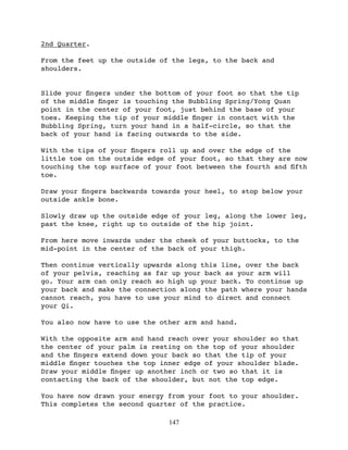 2nd Quarter.

From the feet up the outside of the legs, to the back and
shoulders.


Slide your ﬁngers under the bottom of your foot so that the tip
of the middle ﬁnger is touching the Bubbling Spring/Yong Quan
point in the center of your foot, just behind the base of your
toes. Keeping the tip of your middle ﬁnger in contact with the
Bubbling Spring, turn your hand in a half-circle, so that the
back of your hand is facing outwards to the side.

With the tips of your ﬁngers roll up and over the edge of the
little toe on the outside edge of your foot, so that they are now
touching the top surface of your foot between the fourth and ﬁfth
toe.

Draw your ﬁngers backwards towards your heel, to stop below your
outside ankle bone.

Slowly draw up the outside edge of your leg, along the lower leg,
past the knee, right up to outside of the hip joint.

From here move inwards under the cheek of your buttocks, to the
mid-point in the center of the back of your thigh.

Then continue vertically upwards along this line, over the back
of your pelvis, reaching as far up your back as your arm will
go. Your arm can only reach so high up your back. To continue up
your back and make the connection along the path where your hands
cannot reach, you have to use your mind to direct and connect
your Qi.

You also now have to use the other arm and hand.

With the opposite arm and hand reach over your shoulder so that
the center of your palm is resting on the top of your shoulder
and the ﬁngers extend down your back so that the tip of your
middle ﬁnger touches the top inner edge of your shoulder blade.
Draw your middle ﬁnger up another inch or two so that it is
contacting the back of the shoulder, but not the top edge.

You have now drawn your energy from your foot to your shoulder.
This completes the second quarter of the practice.

                               147
 