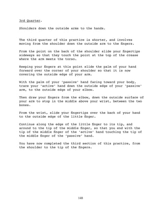 3rd Quarter.

Shoulders down the outside arms to the hands.


The third quarter of this practice is shorter, and involves
moving from the shoulder down the outside arm to the ﬁngers.

From the point on the back of the shoulder slide your ﬁngertips
sideways so that they touch the point at the top of the crease
where the arm meets the torso.

Keeping your ﬁngers at this point slide the palm of your hand
forward over the corner of your shoulder so that it is now
covering the outside edge of your arm.

With the palm of your ‘passive’ hand facing toward your body,
trace your ‘active’ hand down the outside edge of your ‘passive’
arm, to the outside edge of your elbow.

Then draw your ﬁngers from the elbow, down the outside surface of
your arm to stop in the middle above your wrist, between the two
bones.

From the wrist, slide your ﬁngertips over the back of your hand
to the outside edge of the little ﬁnger.

Continue along the edge of the little ﬁnger to its tip, and
around to the tip of the middle ﬁnger, so that you end with the
tip of the middle ﬁnger of the ‘active’ hand touching the tip of
the middle ﬁnger of the ‘passive’ hand.

You have now completed the third section of this practice, from
the shoulder to the tip of the ﬁngers.




                              148
 