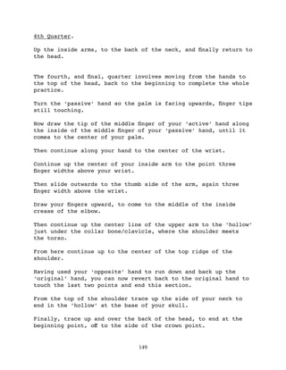4th Quarter.

Up the inside arms, to the back of the neck, and ﬁnally return to
the head.


The fourth, and ﬁnal, quarter involves moving from the hands to
the top of the head, back to the beginning to complete the whole
practice.

Turn the ‘passive’ hand so the palm is facing upwards, ﬁnger tips
still touching.

Now draw the tip of the middle ﬁnger of your ‘active’ hand along
the inside of the middle ﬁnger of your ‘passive’ hand, until it
comes to the center of your palm.

Then continue along your hand to the center of the wrist.

Continue up the center of your inside arm to the point three
ﬁnger widths above your wrist.

Then slide outwards to the thumb side of the arm, again three
ﬁnger width above the wrist.

Draw your ﬁngers upward, to come to the middle of the inside
crease of the elbow.

Then continue up the center line of the upper arm to the ‘hollow’
just under the collar bone/clavicle, where the shoulder meets
the torso.

From here continue up to the center of the top ridge of the
shoulder.

Having used your ‘opposite’ hand to run down and back up the
‘original’ hand, you can now revert back to the original hand to
touch the last two points and end this section.

From the top of the shoulder trace up the side of your neck to
end in the ‘hollow’ at the base of your skull.

Finally, trace up and over the back of the head, to end at the
beginning point, oﬀ to the side of the crown point.


                               149
 