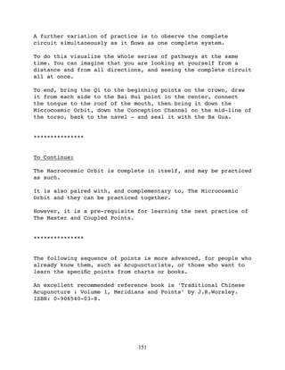 A further variation of practice is to observe the complete
circuit simultaneously as it ﬂows as one complete system.

To do this visualize the whole series of pathways at the same
time. You can imagine that you are looking at yourself from a
distance and from all directions, and seeing the complete circuit
all at once.

To end, bring the Qi to the beginning points on the crown, draw
it from each side to the Bai Hui point in the center, connect
the tongue to the roof of the mouth, then bring it down the
Microcosmic Orbit, down the Conception Channel on the mid-line of
the torso, back to the navel - and seal it with the Ba Gua.


***************


To Continue:

The Macrocosmic Orbit is complete in itself, and may be practiced
as such.

It is also paired with, and complementary to, The Microcosmic
Orbit and they can be practiced together.

However, it is a pre-requisite for learning the next practice of
The Master and Coupled Points.


***************


The following sequence of points is more advanced, for people who
already know them, such as Acupuncturists, or those who want to
learn the speciﬁc points from charts or books.

An excellent recommended reference book is ‘Traditional Chinese
Acupuncture : Volume 1, Meridians and Points’ by J.R.Worsley.
ISBN: 0-906540-03-8.




                               151
 