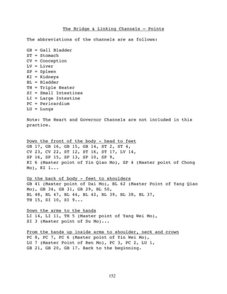 The Bridge & Linking Channels – Points

The abbreviations of the channels are as follows:

GB   =   Gall Bladder
ST   =   Stomach
CV   =   Conception
LV   =   Liver
SP   =   Spleen
KI   =   Kidneys
BL   =   Bladder
TH   =   Triple Heater
SI   =   Small Intestines
LI   =   Large Intestine
PC   =   Pericardium
LU   =   Lungs

Note: The Heart and Governor Channels are not included in this
practice.


Down the front of the body - head to feet
GB 17, GB 16, GB 15, GB 14, ST 2, ST 4,
CV 23, CV 22, ST 12, ST 16, ST 17, LV 14,
SP 16, SP 15, SP 13, SP 10, SP 9,
KI 6 (Master point of Yin Qiao Mo), SP 4 (Master point of Chong
Mo), KI 1...

Up the back of body - feet to shoulders
GB 41 (Master point of Dai Mo), BL 62 (Master Point of Yang Qiao
Mo), GB 34, GB 31, GB 29, BL 50,
BL 48, BL 47, BL 44, BL 42, BL 39, BL 38, BL 37,
TH 15, SI 10, SI 9...

Down the arms to the hands
LI 14, LI 11, TH 5 (Master point of Yang Wei Mo),
SI 3 (Master point of Du Mo)...

From the hands up inside arms to shoulder, neck and crown
PC 8, PC 7, PC 6 (Master point of Yin Wei Mo),
LU 7 (Master Point of Ren Mo), PC 3, PC 2, LU 1,
GB 21, GB 20, GB 17. Back to the beginning.




                                  152
 