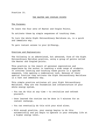 Practice 10.

                  THE MASTER AND COUPLED POINTS


The Purpose:

To learn the four sets of Master and Couple Points.

To activate these by simple sequences of touching them.

To turn the whole Eight Extraordinary Meridians on, in a quick
and immediate way.

To gain instant access to your Qi/Energy.


Overview and Explanation:

The following is an abbreviated, but advanced, form of the Eight
Extraordinary Meridian practice, using a group of points called
the Master and Coupled points.

This practice is the result of personal exploration and
experience by the author in teaching a wide range of students.
It involves locating and touching these points in a speciﬁc
sequence, like opening a combination lock. Because of their
special function they activate the Eight Extraordinary Meridians
in a fast and immediate way.

This simple practice activates all your Eight Extraordinary
Meridians. They are the foundation and infrastructure of your
whole energy system.

- You can do this at any time — to revitalize and refresh
  yourself.

- Once learned the routine can be done in 5 minutes for an
  instant recharge.

- You can eventually do this with your mind alone.

- With enough practice, your energy begins to do this
  automatically and you begin to operate in your everyday life at
  a higher energy level.

                               155
 