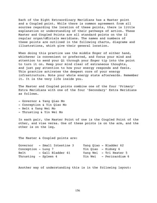 Each of the Eight Extraordinary Meridians has a Master point
and a Coupled point. While there is common agreement from all
sources regarding the location of these points, there is little
explanation or understanding of their pathways of action. These
Master and Coupled Points are all standard points on the 12
regular organ/oﬀicials meridians. The names and numbers of
these points are outlined in the following charts, diagrams and
illustrations, which give their general location.

When doing this practice use the middle ﬁnger of either hand,
whichever is convenient or preferred, and focus your mind and
attention to send your Qi through your ﬁnger tip into the point
to turn it on. Keep your mind clear of extraneous thoughts,
and just pay attention to how your energy responds and feels.
This practice activates the deepest core of your energy
infrastructure. Note your whole energy state afterwards. Remember
it. It is the very life inside you.

The Master and Coupled points combine one of the four ‘Primary’
Extra Meridians with one of the four ‘Secondary’ Extra Meridians
as follows.

-   Governor & Yang Qiao Mo
-   Conception & Yin Qiao Mo
-   Belt & Yang Wei Mo
-   Thrusting & Yin Wei Mo

In each pair, the Master Point of one is the Coupled Point of the
other, and vise versa. One of these points is on the arm, and the
other is on the leg.


The Master & Coupled points are:

Governor     -   Small Intestine 3         Yang Qiao   -   Bladder 62
Conception   -   Lung 7                    Yin Qiao    -   Kidney 6
Belt         -   Gall Bladder 41           Yang Wei    -   Tri Heater 5
Thrusting    -   Spleen 4                  Yin Wei     -   Pericardium 6


Another way of understanding this is in the following layout:




                                     156
 