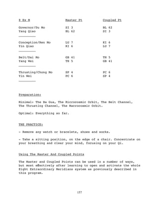 8 Ex M                   Master Pt           Coupled Pt

Governor/Du Mo           SI 3                BL 62
Yang Qiao                BL 62               SI 3
_________

Conception/Ren Mo        LU 7                KI 6
Yin Qiao                 KI 6                LU 7
_________

Belt/Dai Mo              GB 41               TH 5
Yang Wei                 TH 5                GB 41
_________

Thrusting/Chong Mo       SP 4                PC 6
Yin Wei                  PC 6                SP 4
_________



Preparation:

Minimal: The Ba Gua, The Microcosmic Orbit, The Belt Channel,
The Thrusting Channel, The Macrocosmic Orbit.

Optimal: Everything so far.


THE PRACTICE:

- Remove any watch or bracelets, shoes and socks.

- Take a sitting position, on the edge of a chair. Concentrate on
your breathing and clear your mind, focusing on your Qi.


Using The Master And Coupled Points

The Master and Coupled Points can be used in a number of ways,
but most eﬀectively after learning to open and activate the whole
Eight Extraordinary Meridians system as previously described in
this program.




                                 157
 