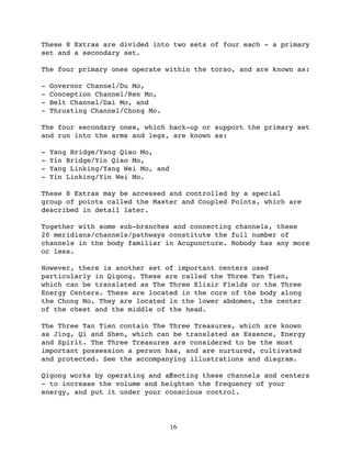 These 8 Extras are divided into two sets of four each - a primary
set and a secondary set.

The four primary ones operate within the torso, and are known as:

-   Governor Channel/Du Mo,
-   Conception Channel/Ren Mo,
-   Belt Channel/Dai Mo, and
-   Thrusting Channel/Chong Mo.

The four secondary ones, which back-up or support the primary set
and run into the arms and legs, are known as:

-   Yang Bridge/Yang Qiao Mo,
-   Yin Bridge/Yin Qiao Mo,
-   Yang Linking/Yang Wei Mo, and
-   Yin Linking/Yin Wei Mo.

These 8 Extras may be accessed and controlled by a special
group of points called the Master and Coupled Points, which are
described in detail later.

Together with some sub-branches and connecting channels, these
20 meridians/channels/pathways constitute the full number of
channels in the body familiar in Acupuncture. Nobody has any more
or less.

However, there is another set of important centers used
particularly in Qigong. These are called the Three Tan Tien,
which can be translated as The Three Elixir Fields or the Three
Energy Centers. These are located in the core of the body along
the Chong Mo. They are located in the lower abdomen, the center
of the chest and the middle of the head.

The Three Tan Tien contain The Three Treasures, which are known
as Jing, Qi and Shen, which can be translated as Essence, Energy
and Spirit. The Three Treasures are considered to be the most
important possession a person has, and are nurtured, cultivated
and protected. See the accompanying illustrations and diagram.

Qigong works by operating and aﬀecting these channels and centers
- to increase the volume and heighten the frequency of your
energy, and put it under your conscious control.




                                    16
 