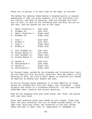 There are 16 points, 8 on each side of the body, as follows:

The method for opening these Master & Coupled points is easiest
understood if they are given numbers, as in the following list.
For clarity, and ease of learning, they are divided into four
sets of four. In each of the following sets the ﬁrst two are on
the left, and the second two are on the right.

1.    Small Intestine 3.   Left hand
2.    Bladder 62.          Left foot
3.    Small Intestine 3.   Right hand
4.    Bladder 62.          Right foot

5.    Lung 7.              Left hand
6.    Kidney 6.            Left foot
7.    Lung 7.              Right hand
8.    Kidney 6.            Right foot

9.    Gall Bladder 41.     Left foot
10.   Triple Heater 5.     Left hand
11.   Gall Bladder 41.     Right foot
12.   Triple Heater 5.     Right hand

13.   Spleen 4.            Left foot
14.   Pericardium 6.       Left hand
15.   Spleen 4.            Right foot
16.   Pericardium 6.       Right hand

Go through these, guided by the diagrams and illustrations, until
you are familiar with the point locations. This may seem a little
daunting at ﬁrst, but with a small amount of practice will become
as familiar as ﬁnding your ﬁngers and toes.

As you go through these sequences it is most eﬀective if these
points are touched ﬁrst with your ﬁnger, and ‘activated’ - press
slightly and rotate in a clockwise direction - so that your mind
identiﬁes their location and correct position.

Then do the sequence with your mind alone, and ‘hold’ the points
with just your mind.

After each practice place your hands on your thighs. Close your
eyes. Put your attention into all of these sixteen points at the
same time. Hold your focus. Pay attention to how your energy
feels and what it does. Feel it. Experience it. Remember it.

                                160
 