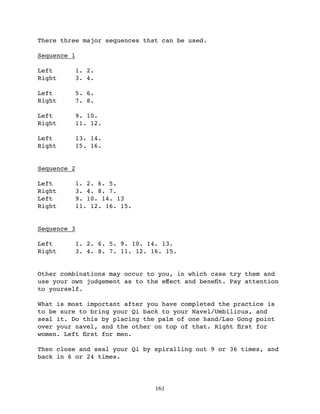 There three major sequences that can be used.

Sequence 1

Left         1. 2.
Right        3. 4.

Left         5. 6.
Right        7. 8.

Left         9. 10.
Right        11. 12.

Left         13. 14.
Right        15. 16.


Sequence 2

Left         1. 2. 6. 5.
Right        3. 4. 8. 7.
Left         9. 10. 14. 13
Right        11. 12. 16. 15.


Sequence 3

Left         1. 2. 6. 5. 9. 10. 14. 13.
Right        3. 4. 8. 7. 11. 12. 16. 15.


Other combinations may occur to you, in which case try them and
use your own judgement as to the eﬀect and beneﬁt. Pay attention
to yourself.

What is most important after you have completed the practice is
to be sure to bring your Qi back to your Navel/Umbilicus, and
seal it. Do this by placing the palm of one hand/Lao Gong point
over your navel, and the other on top of that. Right ﬁrst for
women. Left ﬁrst for men.

Then close and seal your Qi by spiralling out 9 or 36 times, and
back in 6 or 24 times.




                                  161
 