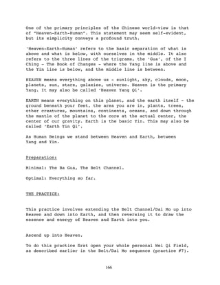 One of the primary principles of the Chinese world-view is that
of “Heaven-Earth-Human”. This statement may seem self-evident,
but its simplicity conveys a profound truth.

‘Heaven-Earth-Human’ refers to the basic separation of what is
above and what is below, with ourselves in the middle. It also
refers to the three lines of the trigrams, the ‘Gua’, of the I
Ching - The Book of Changes - where the Yang line is above and
the Yin line is below, and the middle line is between.

HEAVEN means everything above us - sunlight, sky, clouds, moon,
planets, sun, stars, galaxies, universe. Heaven is the primary
Yang. It may also be called ‘Heaven Yang Qi’.

EARTH means everything on this planet, and the earth itself - the
ground beneath your feet, the area you are in, plants, trees,
other creatures, mountains, continents, oceans, and down through
the mantle of the planet to the core at the actual center, the
center of our gravity. Earth is the basic Yin. This may also be
called ‘Earth Yin Qi’.

As Human Beings we stand between Heaven and Earth, between
Yang and Yin.


Preparation:

Minimal: The Ba Gua, The Belt Channel.

Optimal: Everything so far.


THE PRACTICE:


This practice involves extending the Belt Channel/Dai Mo up into
Heaven and down into Earth, and then reversing it to draw the
essence and energy of Heaven and Earth into you.


Ascend up into Heaven.

To do this practice ﬁrst open your whole personal Wei Qi Field,
as described earlier in the Belt/Dai Mo sequence (practice #7).


                              166
 