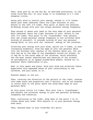 Then, draw your Qi up the Dai Mo, as decribed previously, to the
Crown Point/Bai Hui. At this stage it is condensed to a 3 inch
diameter circle.

Using your mind to control your energy, extend it 3-12 inches
above your head (whatever feels the right distance to you).
Rotate to the left 3-9 times. This point is where the external
Qi/Energy aligns with your own unique personal energy frequency.

Then extend it above your head to the very edge of your personal
ﬁeld (whatever feels the right distance to you). Rotate to the
left 3-6 times. This point is the ‘transformer’ that adjusts
your own unique personal energy frequency to the universal ﬁeld
outside of yourself. It extends outside of your own personal
energy ﬁeld, to join with the ‘external’ energy of the universe.

Directing your energy with your mind, spiral out 9 times, in ever
increasing diameters, from the edge of your own personal ﬁeld
into the furthest most reaches of the heavens above you. For you
this may be to the edge of the atmosphere around our planet, or
it may be to the outer edge of the universe, which according
the the most recent observations and theories of the science
of astrophysics is an opaque plasma-ﬁeld bubble. Extend out to
whatever feels comfortable to you.

Rest in this space and place. Hold your mind and attention there.
Experience this expanded sense of your relationship to the
universe, and your place in it.

Breathe deeply in and out.

Then, rotating the direction of the spirals to the right, reverse
this same scale and proportion over 9 spirals, and as you breathe
in return back to the point above the outer-most edge of your
personal ﬁeld.

At this point circle 3-9 times. This acts like a ‘transformer’
and adjusts the universal energy to your own personal Qi/Energy
frequency and vibration.

Then, continuing to the right, drop down to the point 3 to 12
inches above your head. This adjusts it to your personal energy
even more.

Then, descend down to your Crown/Bai Hui point.

                               167
 