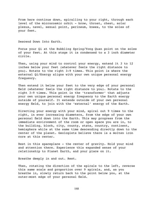 From here continue down, spiralling to your right, through each
level of the microcosmic orbit - brow, throat, chest, solar
plexus, navel, sexual point, perineum, knees, to the soles of
your feet.


Descend Down Into Earth.

Focus your Qi at the Bubbling Spring/Yong Quan point on the soles
of your feet. At this stage it is condensed to a 3 inch diameter
circle.

Then, using your mind to control your energy, extend it 3 to 12
inches below your feet (whatever feels the right distance to
you). Rotate to the right 3-9 times. This point is where the
external Qi/Energy aligns with your own unique personal energy
frequency.

Then extend it below your feet to the very edge of your personal
ﬁeld (whatever feels the right distance to you). Rotate to the
right 3-9 times. This point is the ‘transformer’ that adjusts
your own unique personal energy frequency to the Earth energy
outside of yourself. It extends outside of your own personal
energy ﬁeld, to join with the ‘external’ energy of the Earth.

Directing your energy with your mind, spiral out 9 times to the
right, in ever increasing diameters, from the edge of your own
personal ﬁeld down into the Earth. This may progress from the
immediate environment of the room or open space you are in, to
the building, block, city, county, state, country, continent,
hemisphere while at the same time descending directly down to the
center of the planet. Geologists believe there is a molten iron
core at this center.

Rest in this spaceplace - the center of gravity. Hold your mind
and attention there. Experience this expanded sense of your
relationship to Planet Earth, and your place on it.

Breathe deeply in and out. Rest.

Then, rotating the direction of the spirals to the left, reverse
this same scale and proportion over 9 spirals, and, as you
breathe in, slowly return back to the point below you, at the
outer-most edge of your personal ﬁeld.


                              168
 