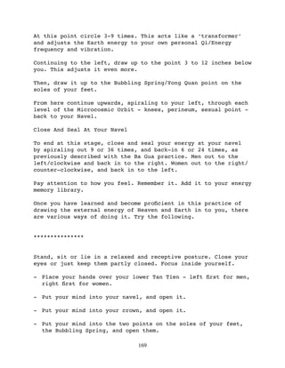 At this point circle 3-9 times. This acts like a ‘transformer’
and adjusts the Earth energy to your own personal Qi/Energy
frequency and vibration.

Continuing to the left, draw up to the point 3 to 12 inches below
you. This adjusts it even more.

Then, draw it up to the Bubbling Spring/Yong Quan point on the
soles of your feet.

From here continue upwards, spiraling to your left, through each
level of the Microcosmic Orbit - knees, perineum, sexual point -
back to your Navel.

Close And Seal At Your Navel

To end at this stage, close and seal your energy at your navel
by spiraling out 9 or 36 times, and back-in 6 or 24 times, as
previously described with the Ba Gua practice. Men out to the
left/clockwise and back in to the right. Women out to the right/
counter-clockwise, and back in to the left.

Pay attention to how you feel. Remember it. Add it to your energy
memory library.

Once you have learned and become proﬁcient in this practice of
drawing the external energy of Heaven and Earth in to you, there
are various ways of doing it. Try the following.


***************


Stand, sit or lie in a relaxed and receptive posture. Close your
eyes or just keep them partly closed. Focus inside yourself.

- Place your hands over your lower Tan Tien - left ﬁrst for men,
  right ﬁrst for women.

- Put your mind into your navel, and open it.

- Put your mind into your crown, and open it.

- Put your mind into the two points on the soles of your feet,
  the Bubbling Spring, and open them.

                               169
 
