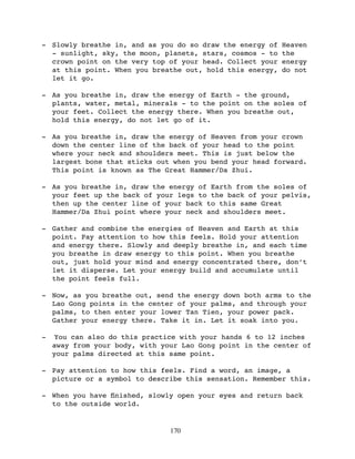 - Slowly breathe in, and as you do so draw the energy of   Heaven
  - sunlight, sky, the moon, planets, stars, cosmos - to   the
  crown point on the very top of your head. Collect your   energy
  at this point. When you breathe out, hold this energy,   do not
  let it go.

- As you breathe in, draw the energy of Earth - the ground,
  plants, water, metal, minerals - to the point on the soles of
  your feet. Collect the energy there. When you breathe out,
  hold this energy, do not let go of it.

- As you breathe in, draw the energy of Heaven from your crown
  down the center line of the back of your head to the point
  where your neck and shoulders meet. This is just below the
  largest bone that sticks out when you bend your head forward.
  This point is known as The Great Hammer/Da Zhui.

- As you breathe in, draw the energy of Earth from the soles of
  your feet up the back of your legs to the back of your pelvis,
  then up the center line of your back to this same Great
  Hammer/Da Zhui point where your neck and shoulders meet.

- Gather and combine the energies of Heaven and Earth at this
  point. Pay attention to how this feels. Hold your attention
  and energy there. Slowly and deeply breathe in, and each time
  you breathe in draw energy to this point. When you breathe
  out, just hold your mind and energy concentrated there, don’t
  let it disperse. Let your energy build and accumulate until
  the point feels full.

- Now, as you breathe out, send the energy down both arms to the
  Lao Gong points in the center of your palms, and through your
  palms, to then enter your lower Tan Tien, your power pack.
  Gather your energy there. Take it in. Let it soak into you.

-    You can also do this practice with your hands 6 to 12 inches
    away from your body, with your Lao Gong point in the center of
    your palms directed at this same point.

- Pay attention to how this feels. Find a word, an image, a
  picture or a symbol to describe this sensation. Remember this.

- When you have ﬁnished, slowly open your eyes and return back
  to the outside world.


                                170
 