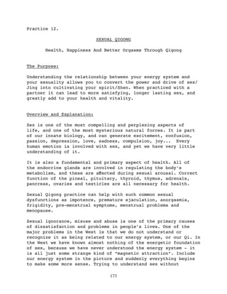 Practice 12.

                            SEXUAL QIGONG

      Health, Happiness And Better Orgasms Through Qigong


The Purpose:

Understanding the relationship between your energy system and
your sexuality allows you to convert the power and drive of sex/
Jing into cultivating your spirit/Shen. When practiced with a
partner it can lead to more satisfying, longer lasting sex, and
greatly add to your health and vitality.


Overview and Explanation:

Sex is one of the most compelling and perplexing aspects of
life, and one of the most mysterious natural forces. It is part
of our innate biology, and can generate excitement, confusion,
passion, depression, love, sadness, compulsion, joy... Every
human emotion is involved with sex, and yet we have very little
understanding of it.

It is also a fundamental and primary aspect of health. All of
the endocrine glands are involved in regulating the body’s
metabolism, and these are aﬀected during sexual arousal. Correct
function of the pineal, pituitary, thyroid, thymus, adrenals,
pancreas, ovaries and testicles are all necessary for health.

Sexual Qigong practice can help with such common sexual
dysfunctions as impotence, premature ejaculation, anorgasmia,
frigidity, pre-menstrual symptoms, menstrual problems and
menopause.

Sexual ignorance, misuse and abuse is one of the primary causes
of dissatisfaction and problems in people’s lives. One of the
major problems in the West is that we do not understand or
recognize it as being related to our energy system, or our Qi. In
the West we have known almost nothing of the energetic foundation
of sex, because we have never understood the energy system - it
is all just some strange kind of “magnetic attraction”. Include
our energy system in the picture and suddenly everything begins
to make some more sense. Trying to understand sex without

                                 173
 