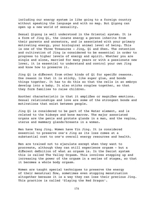 including our energy system is like going to a foreign country
without speaking the language and with no map. But Qigong can
open up a new world of sexuality.

Sexual Qigong is well understood in the Oriental system. It is
a form of Jing Qi, the innate energy a person inherits from
their parents and ancestors, and is associated with your primary
motivating energy, your biological animal level of being. This
is one of the Three Treasures - Jing, Qi and Shen. The retention
and cultivation of Jing is considered to be essential in order to
progress to higher levels of energy and spirit. Whether you are
single and alone, married for many years or with a passionate new
lover, it is essential to understand and control your own Jing
and know how to preserve it.

Jing Qi is diﬀerent from other kinds of Qi for speciﬁc reasons.
One reason is that it is sticky, like super glue, and bonds
things together. It has to do this so that the cells in an embryo
develop into a baby. It also sticks couples together, so that
they form families to raise children.

Another characteristic is that it ampliﬁes or magniﬁes emotions.
Sexual relationships and love are some of the strongest bonds and
motivations that exist between people.

Jing Qi is   considered to be part of the Water element, and is
related to   the kidneys and bone marrow. The major associated
organs are   the penis and protate glands in a man, and the vagina,
uterus and   mammary glands/breasts in a woman.

Men have Yang Jing. Women have Yin Jing. It is considered
essential to preserve one’s Jing as its loss comes at a
substantial cost to one’s overall energy resources and health.

Men are trained not to ejaculate except when they want to
procreate, although they can still experience orgasm - but a
diﬀerent deﬁnition of what an orgasm is. In the Daoist system
this is called The Valley Orgasm. This involves stepping up and
increasing the power of the orgasm in a series of stages, so that
it becomes a whole body orgasm.

Women are taught special techniques to preserve the energy
of their menstrual ﬂow, sometimes even stopping menstruation
altogether because it is a way they can lose their precious Jing.
This practice is called ‘Slaying the Red Dragon’.

                                174
 