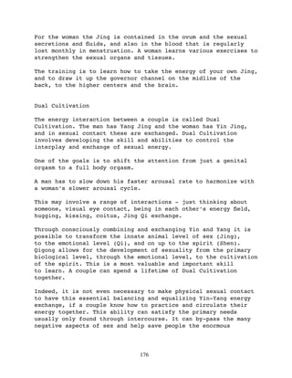 For the woman the Jing is contained in the ovum and the sexual
secretions and ﬂuids, and also in the blood that is regularly
lost monthly in menstruation. A woman learns various exercises to
strengthen the sexual organs and tissues.

The training is to learn how to take the energy of your own Jing,
and to draw it up the governor channel on the midline of the
back, to the higher centers and the brain.


Dual Cultivation

The energy interaction between a couple is called Dual
Cultivation. The man has Yang Jing and the woman has Yin Jing,
and in sexual contact these are exchanged. Dual Cultivation
involves developing the skill and abilities to control the
interplay and exchange of sexual energy.

One of the goals is to shift the attention from just a genital
orgasm to a full body orgasm.

A man has to slow down his faster arousal rate to harmonize with
a woman’s slower arousal cycle.

This may involve a range of interactions - just thinking about
someone, visual eye contact, being in each other’s energy ﬁeld,
hugging, kissing, coitus, Jing Qi exchange.

Through consciously combining and exchanging Yin and Yang it is
possible to transform the innate animal level of sex (Jing),
to the emotional level (Qi), and on up to the spirit (Shen).
Qigong allows for the development of sexuality from the primary
biological level, through the emotional level, to the cultivation
of the spirit. This is a most valuable and important skill
to learn. A couple can spend a lifetime of Dual Cultivation
together.

Indeed, it is not even necessary to make physical sexual contact
to have this essential balancing and equalizing Yin-Yang energy
exchange, if a couple know how to practice and circulate their
energy together. This ability can satisfy the primary needs
usually only found through intercourse. It can by-pass the many
negative aspects of sex and help save people the enormous




                              176
 