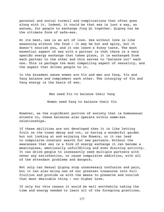 personal and social turmoil and complications that often goes
along with it. Indeed, it could be that sex is just a way, an
excuse, for people to exchange Jing Qi together. Qigong can be
the ultimate form of safe-sex.

At its best, sex is an act of love. Sex without love is like
seasoning without the food - it may be hot and spicy, but it
doesn’t nourish you, and it can leave a funny taste. The most
essential aspect of sex with a partner is that there is a very
speciﬁc energy exchange that takes place, it is exchanged from
each partner to the other and this serves to “balance out” each
one. This is perhaps the most compelling aspect of sexuality, and
the aspect that drives people to it.

In the broadest sense women are Yin and men are Yang. Yin and
Yang balance and complement each other. The interplay of Yin and
Yang energy is the basis of sex.


               Men need Yin to balance their Yang

              Women need Yang to balance their Yin


However, as the signiﬁcant portion of society that is homosexual
attests to, these balances also operate within same-sex
relationships.

If these abilities are not developed then it is like letting
fruit on the trees decay and rot, or having a wonderful garden
but not looking at and enjoying the ﬂowers, or it can lead
to compulsive constant search for new partners. Without the
awareness that sex is a form of energy exchange it can become a
meaningless, emotionally unfullﬁlling and even draining activity.
It can drive people to incessantly seek multiple partners with
never any satisfaction, or cause compulsive addiction, with all
of the attendant problems and dangers.

Not only can Sexual Qigong stop unnecessary confusion and pain,
but it can also bring one of our greatest treasures into full
fruition and provide us with the means to preserve and nourish
that most desirable thing - our higher Love.

If only for this reason it would be well worthwhile taking the
time and energy needed to learn all of the foregoing practices.

                               177
 