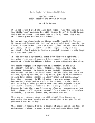Book Review by James MacRitchie

                         QIGONG FEVER -
               Body, Science and Utopia in China

                        David A. Palmer


It is not often I read the same book twice - the ‘too many books,
too little time’ problem. But with ‘Qigong Fever’ by David Palmer
there was no choice. This book blew all of my fuses, and I am
still looking for the ‘Re-set’ button.

Having written three books on Qigong myself, taught it for over
20 years, and founded the ‘National Qigong (Chi Kung) Association
* USA’, I have tried to ﬁnd the words to describe and teach these
practices, and how it relates to the larger society and our
spiritual life. I admit to having a special interest in this book
more than most people.

In this context I apparently suﬀer from Pioneer’s Syndrome. I
recognize it in myself because I have recently seen it in a
number of friends in diﬀerent ﬁelds. It goes something like this:

You became engaged and engrossed in a particular new ﬁeld
of activity (the Arts, Music, Children, Medicine, Tai Chi,
Qigong...) because you ﬁgured it was socially important to do,
and perhaps the most important thing that you could do (teaching
classes, opening centers, writing books, putting on conferences,
getting laws passed, making it widely known and available...).
Over time - perhaps 10, 20, 30 years - you are proven right,
because many other people start doing it also. If they hadn’t
started doing it then you would have just been engaged in some
irrelevant, eccentric activity. One of the problems for the
Pioneer is that there was little, or often no, precedent, so you
had to piece it all together yourself from clues, hints, hunches,
fragments, intuition, interviews, research and all.

Then one day someone comes out with a book that describes
everything you were working on and developing - and you ﬁnd out
you were right all along.

This recently happened to me a couple of years ago in the ﬁeld of
Acupuncture - after 25 years a book was published which ﬁnally


                               179
 