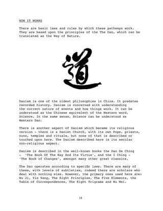 HOW IT WORKS

There are basic laws and rules by which these pathways work.
They are based upon the principles of the The Dao, which can be
translated as the Way of Nature.




Daoism is one of the oldest philosophies in China. It predates
recorded history. Daoism is concerned with understanding
the correct nature of events and how things work. It can be
understood as the Chinese equivalent of the Western word,
Science. In the same sense, Science can be understood as
Western Dao.

There is another aspect of Daoism which became its religious
version - there is a Daoist Church, with its own Pope, priests,
nuns, temples and rituals, but none of that is described or
touched upon here. The Daoism described here is its secular
non-religious aspect.

Daoism is described in the well-known books the Dao De Ching
- ‘The Book Of The Way And Its Virtue’, and the I Ching -
‘The Book of Changes’, amongst many other great classics.

The Dao operates according to speciﬁc laws. There are many of
these, with levels of subtleties, indeed there are scholars who
deal with nothing else. However, the primary ones used here are:
Wu Ji, Yin Yang, The Eight Principles, The Five Elements, the
Table of Correspondences, The Eight Trigrams and Wu Wei.




                               18
 