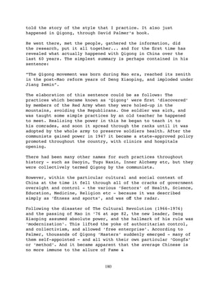told the story of the style that I practice. It also just
happened in Qigong, through David Palmer’s book.

He went there, met the people, gathered the information, did
the research, put it all together... and for the ﬁrst time has
revealed what actually happened with Qigong in China over the
last 60 years. The simplest summary is perhaps contained in his
sentence:

“The Qigong movement was born during Mao era, reached its zenith
in the post-Mao reform years of Deng Xiaoping, and imploded under
Jiang Zemin”.

The elaboration of this sentence could be as follows: The
practices which became known as ‘Qigong’ were ﬁrst ‘discovered’
by members of the Red Army when they were holed-up in the
mountains, avoiding the Republicans. One soldier was sick, and
was taught some simple practices by an old teacher he happened
to meet. Realizing the power in this he began to teach it to
his comrades, and soon it spread through the ranks until it was
adopted by the whole army to preserve soldiers health. After the
communists gained power in 1947 it became a state-approved policy
promoted throughout the country, with clinics and hospitals
opening.

There had been many other names for such practices throughout
history - such as Daoyin, Tugu Naxin, Inner Alchemy etc, but they
were collectively termed Qigong by the communists.

However, within the particular cultural and social context of
China at the time it fell through all of the cracks of government
oversight and control - the various ‘Sectors’ of Health, Science,
Education, Medicine, Religion etc - because it was described
simply as ‘ﬁtness and sports’, and was oﬀ the radar.

Following the disaster of The Cultural Revolution (1966-1976)
and the passing of Mao in ‘76 at age 82, the new leader, Deng
Xiaoping assumed absolute power, and the hallmark of his rule was
‘modernization’. This lifted the yoke of authoritarian control,
and collectivism, and allowed ‘free enterprise’. According to
Palmer, thousands of Qigong ‘Masters’ suddenly emerged - many of
them self-appointed - and all with their own particular ‘Gongfa’
or ‘method’. And it became apparent that the average Chinese is
no more immune to the allure of Fame &


                              180
 
