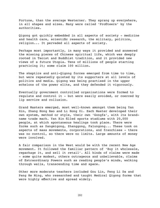Fortune, than the average Westerner. They sprang up everywhere,
in all shapes and sizes. Many were called ‘Proﬁteers’ by the
authorities.

Qigong got quickly embedded in all aspects of society - medicine
and health care, scientiﬁc research, the military, politics,
religion... It pervaded all aspects of society.

Perhaps most importantly, in many ways it provided and answered
the missing pieces of Chinese spiritual life, which was deeply
rooted in Taoist and Buddhist tradition, and it provided new
views of a future Utopia. Tens of millions of people starting
practicing it; some claim 100 million.

The skeptics and anti-Qigong forces emerged from time to time,
but were repeatedly quieted by its supporters at all levels of
politics and media. Qigong was being practised in the upper
echelons of the power elite, and they defended it vigorously.

Eventually government controlled organizations were formed to
regulate and control it - but were easily avoided, or coerced by
lip service and collusion.

Grand Masters emerged, most well-known amongst them being Yan
Xin, Zhang Hong Bao and Li Hong Zi. Each Master developed their
own system, method or style, their own ‘Gongfa’, with its brand-
name trade mark. Yan Xin ﬁlled sports stadiums with 20,000
people, at which spontaneous healings took place. There were
forms such as Zangmigong, Zhanggong, Falungong... These took on
aspects of mass movements, corporations, and franchises - there
was no control, so there were no limits. Large amounts of money
were involved.

A fair comparison in the West would be with the recent New Age
movement. It followed the familiar pattern of ‘Buy it wholesale,
repackage it, and sell it retail’. All kinds of claims were made
- some quite modest, others outrageous and unbelievable, claims
of Extraordinary Powers such as reading people’s minds, walking
through walls, transcending time and space.

Other more moderate teachers included Gou Lin, Feng Li Da and
Pang He Ming, who researched and taught Medical Qigong forms that
were highly eﬀective and spread widely.




                               181
 