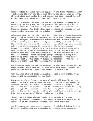 Palmer refers to these various styles by the term ‘Denominations’
- reﬂecting the way the Christian Church has split into an array
of traditions and styles but all around the same central belief -
in the case of Qigong, this was ‘Cultivation of Qi’.

But it all became too much for the ruling communist party with
Falungong. Li Hong Zhi, its originator, saw Qigong as a means
to revitalize the old traditions and beliefs - outside of any
ﬁnancial rewards for individual practitioners or members of the
organization (except, not surprisingly, himself).

Falungong grew to the point were it rivaled the Chinese Communist
Party (CCP) in numbers of members, which it then challenged when
10,000 Falungong practitioners surrounded the leaders compound
at Zhongnanhai, near Tainanmen Square in 1999, and lost. Premier
Jiang Zemin saw this as the most dangerous challenge to communist
rule since the Democracy Movement in 1989. He was correct.
Indeed, throughout China’s history a number of challenges were
made by Qigong inspired movements, and in one instance The
Incense Army overthrew the Emperor of the Yuan Dynasty in the
mid 14th century. Other ‘Qigong’ groups through history had
intriguing names such as ‘Complete Illumination’, ‘The Eight
Trigrams Sect’, ‘The Society United in Goodness’, ‘The Way of
Pervasive Unity’ and ‘The Heavenly Virtue Sect’.

The response from the CCP authorities in 1999 was repression, at
times brutal. Hospitals and clinics were shut down. Collective
practice was banned. Qigong was virtually eliminated.

Most Masters stopped their activities, took a low proﬁle, went
underground or emigrated to the West.

There were only 4 forms of Qigong allowed, all Dao Yin styles
taken from the classical medical tradition: The Eight Pieces of
Brocade (Baduanjin), The Six-Character Formula (Liuzijue), The
Five Animal Frolics (Wuqinxi) and The Muscle and Tendon Training
(Yijinjing). The authorities must have thought these were all
safe to do, as they are focused on physical health and do not go
into the more advanced higher realms of practise.

Qigong has now been allowed again in a variety of styles,
including clinical treatment, but nowhere near the explosion of
diversity of the previous decades. The Fever subsided.

Now Falungong operates mainly outside of mainland China, but it
is still challenging the Communist Government from abroad at

                              182
 