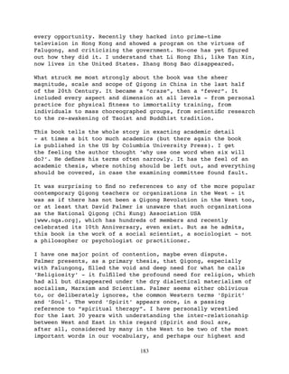 every opportunity. Recently they hacked into prime-time
television in Hong Kong and showed a program on the virtues of
Falugong, and criticizing the government. No-one has yet ﬁgured
out how they did it. I understand that Li Hong Zhi, like Yan Xin,
now lives in the United States. Zhang Hong Bao disappeared.

What struck me most strongly about the book was the sheer
magnitude, scale and scope of Qigong in China in the last half
of the 20th Century. It became a “craze”, then a “fever”. It
included every aspect and dimension at all levels - from personal
practice for physical ﬁtness to immortality training, from
individuals to mass choreographed groups, from scientiﬁc research
to the re-awakening of Taoist and Buddhist tradition.

This book tells the whole story in exacting academic detail
- at times a bit too much academics (but there again the book
is published in the US by Columbia University Press). I get
the feeling the author thought ‘why use one word when six will
do?’. He deﬁnes his terms often narrowly. It has the feel of an
academic thesis, where nothing should be left out, and everything
should be covered, in case the examining committee found fault.

It was surprising to ﬁnd no references to any of the more popular
contemporary Qigong teachers or organizations in the West - it
was as if there has not been a Qigong Revolution in the West too,
or at least that David Palmer is unaware that such organizations
as the National Qigong (Chi Kung) Association USA
[www.nqa.org], which has hundreds of members and recently
celebrated its 10th Anniversary, even exist. But as he admits,
this book is the work of a social scientist, a sociologist - not
a philosopher or psychologist or practitioner.

I have one major point of contention, maybe even dispute.
Palmer presents, as a primary thesis, that Qigong, especially
with Falungong, ﬁlled the void and deep need for what he calls
‘Religiosity’ - it fulﬁlled the profound need for religion, which
had all but disappeared under the dry dialectical materialism of
socialism, Marxism and Scientism.   Palmer seems either oblivious
to, or deliberately ignores, the common Western terms ‘Spirit’
and ‘Soul’. The word ‘Spirit’ appears once, in a passing
reference to “spiritual therapy”. I have personally wrestled
for the last 30 years with understanding the inter-relationship
between West and East in this regard (Spirit and Soul are,
after all, considered by many in the West to be two of the most
important words in our vocabulary, and perhaps our highest and

                               183
 