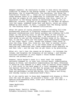 deepest aspects). My conclusion to date is that while the Qigong
tradition is based on the Energy System - the Eight Extraordinary
Meridians, the 12 Organ/Oﬀicials, the Cauldrons, the Three Tan
Tien/Elixir Fields etc... these are not translatable into Western
terms because there is no comparison to translate them into. In
the West we simply do not have anything like this, there is no
equivalent to the Energy System in mainstream thought, not in
medicine, science, religion or philosophy. In the West we default
into the vague, undeﬁned terms Soul and Spirit, which are often
deﬁned by each other. In fact, I propose that The Energy System
is ‘The Missing Piece’ of Western Civilization.

After 30+ years of trying reconcile this - including full-time
professional practise in Classical Acupuncture and Chi Kung,
personal conversations with Taoist priests and climbing the 2,000
steps (in the pouring rain) to ask the Abbot of the original
Taoist Monastery at Qing Cheng Shan - my conclusion is that the
only words to use are the original Chinese terms of Po, Shen,
Hun, Yi and Zhi, which are the higher level vibrational frequency
of the lungs, heart, liver, spleen and kidneys (then there is
also the Jing, Ming, Xin, Ling etc, but that is another story).
The challenge, and task, is to use these terms to attempt to
describe and understand what these experiences might possibly be
and feel like - and the way that we get there is by practicing.

After all, isn’t that the reason we do Qigong - to increase the
volume, and heighten the frequency of our energy - and thereby
cultivate ourselves? In this regard I think Palmer misses a
central and primary point.

However, David Palmer’s book is a ‘must read’ for anybody
seriously engaged in, or even just curious about, understanding
Qigong in China, and therefore understanding the West. Otherwise
it would be like someone in a small town in central China reading
a 2 inch story in the back pages of a local newspaper about the
new musical revolution in the West by groups with strange names
like The Beatles, The Rolling Stones, Pink Floyd, The Grateful
Dead and performers called Bob Marley, Eric Clapton and Sting,
and thereby trying to understand Rock’n’Roll.

So if you really want to know what happened with Qigong in China
over the last 60 years, do yourself a favor - get this eye
opening mind-expanding book, clear your schedule, and read it a
couple of times.

James MacRitchie 
July 2007

Qigong Fever.  David A. Palmer. 
Columbia University Press.  ISBN: 0-231-14066-5

                               184
 