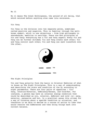 Wu Ji

Wu Ji means The Great Nothingness, the ground of all being, that
which existed before anything else came into existence.


Yin Yang

Yin Yang is the division into two separate poles, sometimes
called positive and negative. This is familiar through the well-
known symbol, which is now ubiquitous - from high philosophy to
skateboards, medicine to earrings. There are ﬁve principles of
Yin and Yang: Everything has a Yin and Yang aspect; Every Yin and
Yang can be further divided; Yin and Yang create each other; Yin
and Yang control each other; Yin and Yang can each transform into
the other.




The Eight Principles

Yin and Yang polarity form the basis in Oriental Medicine of what
is known as The Eight Principles. This is a way of understanding
and describing the state and condition of the Qi according to
eight parameters. There are four pairs of opposites - Yin/
Yang, Interior/Exterior, Deﬁciency/Excess, and Cold/Hot. For
instance, a person may have an internal energy condition that
could be described as yin, interior, deﬁcient and cold -or- yang,
exterior, excessive and hot. In a practical sense this allows for
a way of thinking about a speciﬁc condition or situation, and
therefore to be able to decide on a course of action to take that
would resolve the diﬀerences and then bring things back into
correct balance.

                               19
 