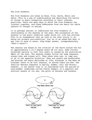 The Five Elements

The Five Elements are known as Wood, Fire, Earth, Metal and
Water. This is a way of understanding and describing the nature
of things in basic categories according to their inherent
qualities. There are many ways in which the Five Elements can
interact together, and these diﬀerences form the basis for whole
schools of thought in Daoism.

It is perhaps easiest to understand the Five Elements in
relationship to the seasons of the year. The succession of the
seasons is the basic condition under which all life has evolved.
This is so fundamental that we tend to not even notice it as
being our primary pre-condition; just as if we asked ﬁsh what it
was like to swim in water, they might answer, incomprehensibly
“What’s water?”.

The seasons are based on the rotation of the Earth around the Sun
at approximately a 23.5 degree angle oﬀ its axis. Some current
scientiﬁc opinion is that this angle is caused by the gravitation
eﬀect of the moon. The seasons always follow the same sequence,
always have and always will. They never miss one, or jump one,
or go in the opposite direction. They are stable and predictable
and provide the basic metronome of life. Although in the West we
consider there to be four seasons, in Daoism there are ﬁve. The
familiar Western sequence is Spring, Summer, Fall and Winter;
however, in the Daoist view it is considered that the period of
Late-Summer (sometimes called Indian Summer) is a separate and
distinct season of its own, the point of balance and harmony.




                               20
 
