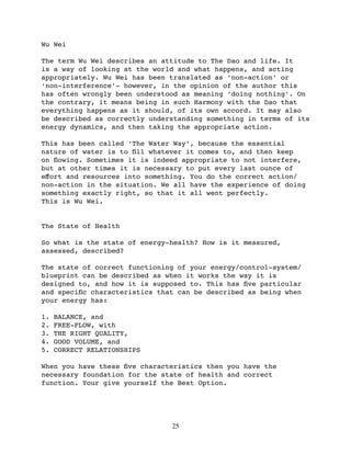 Wu Wei

The term Wu Wei describes an attitude to The Dao and life. It
is a way of looking at the world and what happens, and acting
appropriately. Wu Wei has been translated as ‘non-action’ or
‘non-interference’- however, in the opinion of the author this
has often wrongly been understood as meaning ‘doing nothing’. On
the contrary, it means being in such Harmony with the Dao that
everything happens as it should, of its own accord. It may also
be described as correctly understanding something in terms of its
energy dynamics, and then taking the appropriate action.

This has been called ‘The Water Way’, because the essential
nature of water is to ﬁll whatever it comes to, and then keep
on ﬂowing. Sometimes it is indeed appropriate to not interfere,
but at other times it is necessary to put every last ounce of
eﬀort and resources into something. You do the correct action/
non-action in the situation. We all have the experience of doing
something exactly right, so that it all went perfectly.
This is Wu Wei.


The State of Health

So what is the state of energy-health? How is it measured,
assessed, described?

The state of correct functioning of your energy/control-system/
blueprint can be described as when it works the way it is
designed to, and how it is supposed to. This has ﬁve particular
and speciﬁc characteristics that can be described as being when
your energy has:

1.   BALANCE, and
2.   FREE-FLOW, with
3.   THE RIGHT QUALITY,
4.   GOOD VOLUME, and
5.   CORRECT RELATIONSHIPS

When you have these ﬁve characteristics then you have the
necessary foundation for the state of health and correct
function. Your give yourself the Best Option.




                               25
 