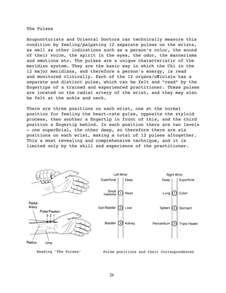 The Pulses

Acupuncturists and Oriental Doctors can technically measure this
condition by feeling/palpating 12 separate pulses on the wrists,
as well as other indications such as a person’s color, the sound
of their voice, the spirit in the eyes, the odor, the mannerisms
and emotions etc. The pulses are a unique characteristic of the
meridian system. They are the basic way in which the Chi in the
12 major meridians, and therefore a person’s energy, is read
and monitored clinically. Each of the 12 organs/oﬀicials has a
separate and distinct pulse, which can be felt and “read” by the
ﬁngertips of a trained and experienced practitioner. These pulses
are located on the radial artery of the wrist, and they may also
be felt at the ankle and neck.

There are three positions on each wrist, one at the normal
position for feeling the heart-rate pulse, opposite the styloid
process, then another a ﬁngertip in front of this, and the third
position a ﬁngertip behind. In each position there are two levels
— one superﬁcial, the other deep, so therefore there are six
positions on each wrist, making a total of 12 pulses altogether.
This a most revealing and comprehensive technique, and it is
limited only by the skill and experience of the practitioner.




   Reading ‘The Pulses’     Pulse positions and their Correspondences




                               26
 
