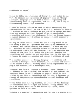 A LANGUAGE OF ENERGY


Energy is Life, but a Language of Energy does not exist in the
West. To discuss the experience of Qigong we need an ‘Energy
Language’. Language gives us both a means of expressing and
communicating meaning, experience, and sensation, and a way of
understanding these things ourselves.

Without an Energy Language we have no way of describing and
understanding our energy, or how to work with, control or develop
it. Without an Energy Language we are limited to vague, amorphous
words and strange gestures, instead of having meaningful,
interesting and stimulating dialogues. Without an Energy Language
we cannot discuss it with others or compare it with another’s
experiences.

The way in which someone learns how their energy feels is by
ﬁrst doing a particular practice and then paying attention to
the eﬀect, and thereby getting the feedback. In this way you
will build-up an Energy Language vocabulary and will slowly
and gradually create your own internal library of memories and
records of how this feels. Doing the practices, reading the
sensations, and remembering and recording them, is the best way
to learn. It requires a passive and receptive attitude of mind.

This section proposes an ‘Energy Language’, to initiate and
stimulate a dialogue between teachers, practitioners and others,
and to devise a means of talking about energy experiences so that
people can discuss them in meaningful ways.

Language, any form of language - movement, sound, images... -
is inherent in the structure, the hardware, of our brains; the
important issue is how it relates to meaning, which in turn
relates to our internal sensations and feelings. A language is
a means of expressing and communicating internal feelings and
sensations.

Qigong takes this one step further, by looking at how feelings
and sensations are based upon our internal energy states. This
could be simply described in the following diagram, which
operates in both directions:

Language > < Meaning > < Sensations and Feelings > < Energy State


                               27
 