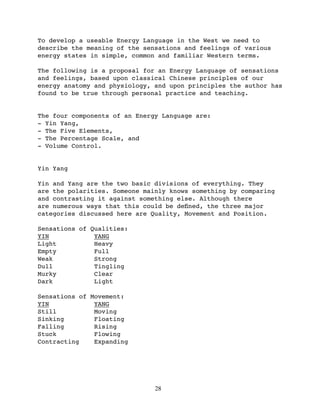 To develop a useable Energy Language in the West we need to
describe the meaning of the sensations and feelings of various
energy states in simple, common and familiar Western terms.

The following is a proposal for an Energy Language of sensations
and feelings, based upon classical Chinese principles of our
energy anatomy and physiology, and upon principles the author has
found to be true through personal practice and teaching.


The four components of an Energy Language are:
- Yin Yang,
- The Five Elements,
- The Percentage Scale, and
- Volume Control.


Yin Yang

Yin and Yang are the two basic divisions of everything. They
are the polarities. Someone mainly knows something by comparing
and contrasting it against something else. Although there
are numerous ways that this could be deﬁned, the three major
categories discussed here are Quality, Movement and Position.

Sensations of Qualities:
YIN            YANG
Light          Heavy
Empty          Full
Weak           Strong
Dull           Tingling
Murky          Clear
Dark           Light

Sensations of Movement:
YIN            YANG
Still          Moving
Sinking        Floating
Falling        Rising
Stuck          Flowing
Contracting    Expanding




                               28
 