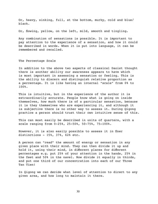 Or, heavy, sinking, full, at the bottom, murky, cold and blue/
black.

Or, ﬂowing, yellow, on the left, mild, smooth and tingling.

Any combination of sensations is possible. It is important to
pay attention to the experience of a sensation, and how it could
be described in words. When it is put into language, it can be
remembered and recalled.


The Percentage Scale

In addition to the above two aspects of classical Daoist thought
there is another ability our awareness appears to have which
is most important in assessing a sensation or feeling. This is
the ability to discern and distinguish relative proportion as
a percentage. It is like having an internal “scale” from 0% to
100%.

This is intuitive, but in the experience of the author it is
extraordinarily accurate. People know what is going on inside
themselves, how much there is of a particular sensation, because
it is they themselves who are experiencing it, and although it
is subjective there is no other way to assess it. During Qigong
practice a person should trust their own intuitive sense of this.

This can most easily be described in units of quarters, with a
scale ranging from 0-25%, 25-50%, 50-75%, 75-100%.

However, it is also easily possible to assess it in ﬁner
distinctions - 15%, 37%, 62% etc.

A person can “read” the amount of energy or sensation in any
given place with their mind. They can then divide it up and
hold it, using their mind, in diﬀerent places for diﬀerent
percentages e.g. put 25% of your attention in the hands, 25% in
the feet and 50% in the navel. Now divide it equally in thirds,
and put one third of our concentration into each of our Three
Tan Tien!

In Qigong we can decide what level of attention to direct to any
given area, and how long to maintain it there.




                               30
 