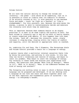 Volume Control

We all have the natural ability to change the volume and
intensity - the power - with which we do something. Just as it
is possible to touch so lightly that its diﬀicult to discern
if we actually touched at all, it also possible to use maximum
force and power - touch “as light as a feather” or “like a
sledgehammer”. Try this yourself, now. Because the mind moves the
energy, a person is able to instantaneously decide and modulate
the intensity with which they do something.

This is important because when someone begins to do Qigong
practices it is best to do them lightly and quietly at ﬁrst. Too
much volume or intensity and it may be too much to easily handle,
or create undesired side eﬀects. If this happens then turn down
the volume, ‘back oﬀ’, decrease the intensity. Later, slowly
increase it step-by-step, staying within the limits of comfort
and capacity, until the desired or appropriate level is reached.


So, combining Yin and Yang, The 5 Elements, The Percentage Scale
and Volume Control provides a basis for a language of energy.

A person learns what a particular internal sensation feels like
by doing the practices, and putting it into words. In this way
they can build a vocabulary and lexicon of energy, and begin to
learn its grammar. They begin to learn the language of energy.
Try thinking in these terms and discuss your experiences with
others. The questions then become “What kind of Energy?”, “Where
is it?”, “What is it doing?”, “What is the diﬀerence between one
kind of energy and another?”

The foregoing are working notes on ways in which a Western Energy
Language can be proposed and developed. If we can develop such
a language we can talk and learn and share together about one
of the most important and fundamental parts of ourselves - our
energy - to everybody’s beneﬁt.




                               31
 
