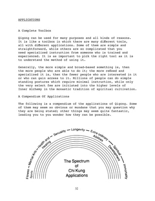 APPLICATIONS


A Complete Toolbox

Qigong can be used for many purposes and all kinds of reasons.
It is like a toolbox in which there are many diﬀerent tools,
all with diﬀerent applications. Some of them are simple and
straightforward, while others are so complicated that you
need specialized instruction from someone who is trained and
experienced. It is as important to pick the right tool as it is
to understand the method of using it.

Generally, the more simple and broad-based something is, then
the more people who are able to do it; the more reﬁned and
specialized it is, then the fewer people who are interested in it
or who can gain access to it. Millions of people can do simple
standing postures which require minimal instruction, while only
the very select few are initiated into the higher levels of
Inner Alchemy in the monastic tradition of spiritual cultivation.

A Compendium Of Applications

The following is a compendium of the applications of Qigong. Some
of them may seem so obvious or mundane that you may question why
they are being stated; other things may seem quite fantastic,
leading you to you wonder how they can be possible.
     Sports




                               32
 