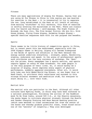 Fitness

There are many applications of Qigong for ﬁtness. Saying that you
are using Qi for ﬁtness in China is like saying you use muscles
for exercise in the West — it is nonsensical to try to separate
the two. Long established in the East at all levels of society,
from morning “stretches” to full workouts, this form of exercise
is swiftly entering the mainstream in the West. There are classic
sets for health and ﬁtness — self-massage, The Eight Pieces of
Brocade (Ba Duan Jin), The Five Animal Frolics (Wu Qin Xi), Wild
Goose Qigong, Flying Crane Qigong, Swimming Dragon Qigong —
speciﬁc exercise sequences each with its own purpose and beneﬁts.


Sports

There seems to be little history of competitive sports in China,
but in recent years this has mushroomed, especially with the
2008 Olympic Games in Beijing. Qigong will become widespread
in the ﬁelds of sports and athletics in the West because the
energy system underlies everything - strength, power, ﬂexibility,
stamina, endurance and speed. In the arena of professional sports
such attributes are the very currency of exchange. The ‘Best’
win the prizes. Every newspaper has a sports section, and sports
reports appear on every TV news broadcast. For some people it
is the very purpose of their lives. So, it would hardly be a
surprise if Qigong, which improves every aspect of physical
performance, suddenly appeared everywhere. After all, it would
only take one Gold Medal/World Cup Winner, or one Super Star or
Head Coach, to attribute their excellence and success to this
strange Oriental movement and meditation stuﬀ, for everyone to
start doing it... with their kids.


Martial Arts

The martial arts are particular to the East. Although all other
cultures have ﬁghting forms, in China they have been elevated to
a national preoccupation. Following the arrival of the Buddhist
monk Ta Mo from India, around 500 C.E., at the Shaolin monastery,
the monks began to cultivate physical strength through the Muscle
and Tendon Changing Training and Bone Marrow Washing practice
(which uses methods to clean accumulated fat from the center of
the bones and thereby produce plentiful clean, fresh blood cells—
one of the “secrets” of longevity.) They also developed

                               33
 