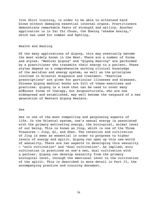 Iron Shirt training, in order to be able to withstand hard
blows without damaging essential internal organs. Practitioners
demonstrate remarkable feats of strength and ability. Another
application is in Tai Chi Chuan, the ﬂowing “shadow boxing,”
which was used for combat and ﬁghting.


Health and Healing

Of the many applications of Qigong, this may eventually become
the most widely known in the West. There are a number of forms
and styles. “Medical Qigong” and “Qigong Healing” are performed
by a practitioner who transmits their energy to a patient. These
styles depend on a comprehensive working clinical knowledge
of the meridian and energy system, as well as the principles
involved in Oriental diagnosis and treatment. “Exercise
prescriptions” are given for particular illnesses and diseases.
Chinese Qigong medical books are full of these exercises and
practices. Qigong is a term that can be used to cover many
diﬀerent forms of therapy, but Acupuncturists, who are now
widespread and established, may well become the vanguard of a new
generation of Western Qigong Healers.


Sex

Sex is one of the most compelling and perplexing aspects of
life. In the Oriental system, one’s sexual energy is associated
with the primary motivating energy, the biological, animal level
of our being. This is known as Jing, which is one of the Three
Treasures — Jing, Qi, and Shen. The retention and cultivation
of Jing is seen as essential in order to progress to higher
levels of energy and spirit. Qigong can open up this new world
of sexuality. There are two aspects to developing this sexuality
— “solo cultivation” and “dual cultivation”. As implied, solo
cultivation is practiced on one’s own, dual cultivation with
a partner. Qigong can develop sexuality from the primary
biological level, through the emotional level to the cultivation
of the spirit. This is described in more detail in Part II, the
accompanying practice and training document.




                               34
 