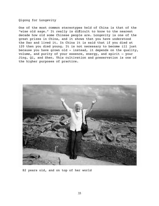 Qigong for Longevity

One of the most common stereotypes held of China is that of the
“wise old sage.” It really is diﬀicult to know to the nearest
decade how old some Chinese people are. Longevity is one of the
great prizes in China, and it shows that you have understood
the Dao and lived it. In China it is said that if you died at
120 then you died young. It is not necessary to become ill just
because you have grown old - instead, it depends on the quality,
volume, and purity of your essence, energy, and spirit — your
Jing, Qi, and Shen. This cultivation and preservation is one of
the higher purposes of practice.




  82 years old, and on top of her world




                               35
 
