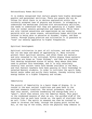 Extraordinary Human Abilities

It is widely recognized that certain people have highly developed
psychic and paranormal abilities. There are people who can do
things for which there is no obvious explanation within the
currently accepted laws of physics and science. In attempting to
understand the mechanisms involved with extraordinary abilities,
one needs to understand that they are operating at a higher level
than our normal sensory perceptions and experience. While there
are only limited sensations and experiences we can normally
perceive with our sense organs, extraordinary human abilities are
related to being able to perceive at broader, higher, and ﬁner
levels. Through Qigong practice and cultivation it is possible to
“tune” our sensory apparatus to higher frequencies.


Spiritual Development

Spiritual cultivation is part of all cultures, and each society
has its own ways and means of approaching it. Many cultures
protect their spiritual secrets, and often these are esoteric
and only revealed to the initiated. Within Qigong these esoteric
practices are known as “Inner Alchemy”, and they are practices
that develop heightened states of being. Many means have been
used to protect this knowledge, and it is only relatively
recently that ancient texts have become available in the West,
and that Eastern teachers have been passing on their knowledge to
selected Western students. In order to cultivate the spirit body,
Daoist monks reﬁne and purify their bodies, thereby raising their
energy bodies to a higher frequency and volume.


Immortality

The pursuit of Immortality is a basic theme of Qigong. It is
rooted in the most ancient traditions and goes back to the
earliest shamanic tradition. The actual procedure, which is
kept very secret, involves condensing the energy-body into a
“pearl”, which then enters into the Immortal Realm. This pearl
is the condensed essence of what we are, the puriﬁed stuﬀ of the
universe that we each have inside us, the spark of starlight that
we call “life.” The spirit or essence can then be trained to
leave or re-enter the body, through the Qigong point called Bai
Hui, at the top of the crown, while the physical body remains in


                                36
 