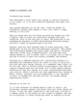 QIGONG IN EVERYDAY LIFE


24-Hours-A-Day Qigong

This describes a state where your energy is running correctly
at all times. It is in your conscious awareness and under your
control.

Your energy operates all of the time — from the moment of
conception through every moment of your life. When it stops
working, so will you.

When you pause what you are doing and practice Qigong you take
a special time to focus on a particular purpose with your
attention. This is the only way to learn. The practices in the
accompanying document on Eight Extraordinary Meridians Qigong
give you a range of possible ways to do this.

However, once you have learned these or other practices, they
become part of how you know and experience yourself. They change
the relationship between your mind, body, and spirit, bringing
them into a more fully integrated whole. You know what your
energy system is, how it works, what it is doing, how to read it,
and how to bring it back into correct alignment and balance.

Carrying out a speciﬁc practice for a particular purpose is a
desirable and necessary thing. But there is a way in which you
can also have your energy running, at a somewhat lower level, all
of the time. This is called 24-hours-a-day Qigong. This does not
require stopping what you are doing, but it does require paying
attention so that your energy is in your consciousness and under
your control. After a time you not only experience your energy as
being ‘within’ yourself, you also experience it ‘as’ yourself.
In fact, it becomes who and what you are. You become energy
experiencing itself.


Holding on to your Qi

It is also necessary to become aware of what to avoid — the
situations, places, people, and events that will drain energy out
of you, if you let them. Traveling in the rush hour, sitting on
a subway, being in the middle of vast crowds of people, they can
all be draining. In these situations there is nothing to do but

                               38
 