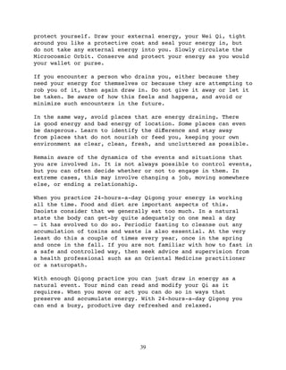 protect yourself. Draw your external energy, your Wei Qi, tight
around you like a protective coat and seal your energy in, but
do not take any external energy into you. Slowly circulate the
Microcosmic Orbit. Conserve and protect your energy as you would
your wallet or purse.

If you encounter a person who drains you, either because they
need your energy for themselves or because they are attempting to
rob you of it, then again draw in. Do not give it away or let it
be taken. Be aware of how this feels and happens, and avoid or
minimize such encounters in the future.

In the same way, avoid places that are energy draining. There
is good energy and bad energy of location. Some places can even
be dangerous. Learn to identify the diﬀerence and stay away
from places that do not nourish or feed you, keeping your own
environment as clear, clean, fresh, and uncluttered as possible.

Remain aware of the dynamics of the events and situations that
you are involved in. It is not always possible to control events,
but you can often decide whether or not to engage in them. In
extreme cases, this may involve changing a job, moving somewhere
else, or ending a relationship.

When you practice 24-hours-a-day Qigong your energy is working
all the time. Food and diet are important aspects of this.
Daoists consider that we generally eat too much. In a natural
state the body can get-by quite adequately on one meal a day
— it has evolved to do so. Periodic fasting to cleanse out any
accumulation of toxins and waste is also essential. At the very
least do this a couple of times every year, once in the spring
and once in the fall. If you are not familiar with how to fast in
a safe and controlled way, then seek advice and supervision from
a health professional such as an Oriental Medicine practitioner
or a naturopath.

With enough Qigong practice you can just draw in energy as a
natural event. Your mind can read and modify your Qi as it
requires. When you move or act you can do so in ways that
preserve and accumulate energy. With 24-hours-a-day Qigong you
can end a busy, productive day refreshed and relaxed.




                               39
 