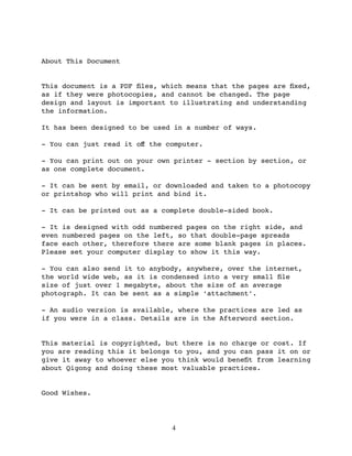 About This Document


This document is a PDF ﬁles, which means that the pages are ﬁxed,
as if they were photocopies, and cannot be changed. The page
design and layout is important to illustrating and understanding
the information.

It has been designed to be used in a number of ways.

- You can just read it oﬀ the computer.

- You can print out on your own printer - section by section, or
as one complete document.

- It can be sent by email, or downloaded and taken to a photocopy
or printshop who will print and bind it.

- It can be printed out as a complete double-sided book.

- It is designed with odd numbered pages on the right side, and
even numbered pages on the left, so that double-page spreads
face each other, therefore there are some blank pages in places.
Please set your computer display to show it this way.

- You can also send it to anybody, anywhere, over the internet,
the world wide web, as it is condensed into a very small ﬁle
size of just over 1 megabyte, about the size of an average
photograph. It can be sent as a simple ‘attachment’.

- An audio version is available, where the practices are led as
if you were in a class. Details are in the Afterword section.


This material is copyrighted, but there is no charge or cost. If
you are reading this it belongs to you, and you can pass it on or
give it away to whoever else you think would beneﬁt from learning
about Qigong and doing these most valuable practices.


Good Wishes.




                               4
 