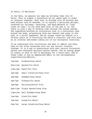 24 Hours, 12 Meridians

In the West, we measure our days by dividing them into 24
hours. This is simply a convention we all agree upon in order
to interact together. Each hour is divided into 60 minutes and
each minute into 60 seconds. It is usually a delicious delight,
reserved for holidays, vacations, and days-oﬀ-work to “lose
track of time,” to not know what hour of the day it is. But
there is also a way of knowing time through the energy system.
The superﬁcial/surface Qi circulation runs in a continuous loop
around the body, progressing from one channel and organ to the
next in a strict sequence. The Qi surges round our bodies in a
24-hour cycle as if mirroring the Earth’s rotation, and this acts
as an internal metronome timing all of our biological functions.

If we understand this circulation and what it aﬀects and when,
then we can align ourselves with our own natural internal
rhythms. It is a way to synchronize with your natural biological
cycles and therefore maintain better health. The Qi energy peaks
or crests in each of the 12 meridians for 2 hours each, and at
these times it has an emphasized eﬀect on the corresponding
organ/function/oﬀicial.

7am–9am    Stomach/Yang Earth

9am–11am   Spleen/Yin Earth

11am–1pm   Heart/Yin Fire

1pm–3pm    Small Intestine/Yang Fire

3pm–5pm    Bladder/Yang Water

5pm–7pm    Kidneys/Yin Water

7pm–9pm    Pericardium/Yin Fire

9pm–11pm   Triple Heater/Yang Fire

11pm–1am   Gall Bladder/Yang Wood

1am–3am    Liver/Yin Wood

3am–5am    Lungs/Yin Metal

5am–7am    Large Intestine/Yang Metal



                                  40
 