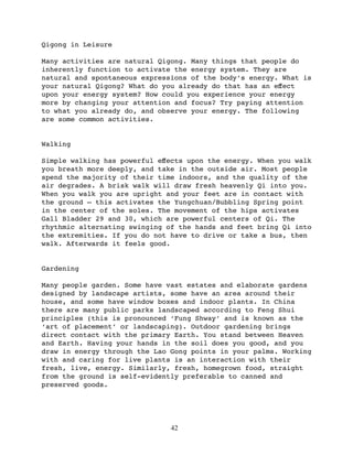 Qigong in Leisure

Many activities are natural Qigong. Many things that people do
inherently function to activate the energy system. They are
natural and spontaneous expressions of the body’s energy. What is
your natural Qigong? What do you already do that has an eﬀect
upon your energy system? How could you experience your energy
more by changing your attention and focus? Try paying attention
to what you already do, and observe your energy. The following
are some common activities.


Walking

Simple walking has powerful eﬀects upon the energy. When you walk
you breath more deeply, and take in the outside air. Most people
spend the majority of their time indoors, and the quality of the
air degrades. A brisk walk will draw fresh heavenly Qi into you.
When you walk you are upright and your feet are in contact with
the ground — this activates the Yungchuan/Bubbling Spring point
in the center of the soles. The movement of the hips activates
Gall Bladder 29 and 30, which are powerful centers of Qi. The
rhythmic alternating swinging of the hands and feet bring Qi into
the extremities. If you do not have to drive or take a bus, then
walk. Afterwards it feels good.


Gardening

Many people garden. Some have vast estates and elaborate gardens
designed by landscape artists, some have an area around their
house, and some have window boxes and indoor plants. In China
there are many public parks landscaped according to Feng Shui
principles (this is pronounced ‘Fung Shway’ and is known as the
‘art of placement’ or landscaping). Outdoor gardening brings
direct contact with the primary Earth. You stand between Heaven
and Earth. Having your hands in the soil does you good, and you
draw in energy through the Lao Gong points in your palms. Working
with and caring for live plants is an interaction with their
fresh, live, energy. Similarly, fresh, homegrown food, straight
from the ground is self-evidently preferable to canned and
preserved goods.




                               42
 